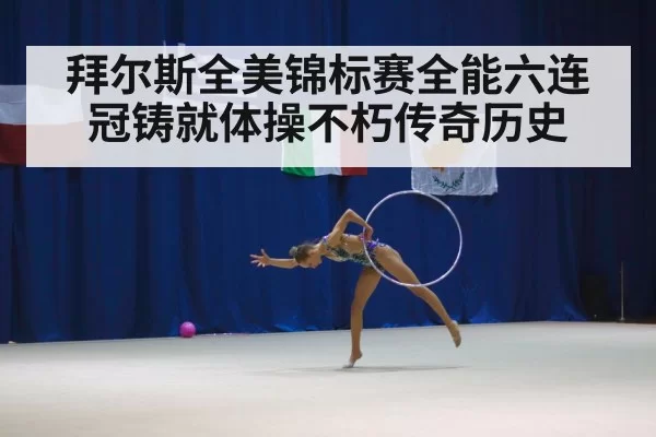 拜尔斯全美锦标赛全能六连冠铸就体操不朽传奇历史
