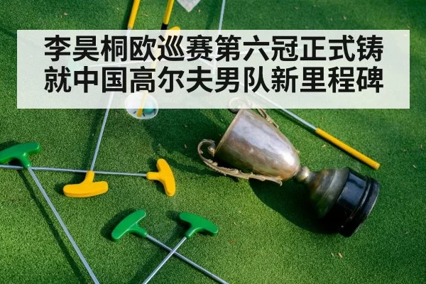 李昊桐欧巡赛第六冠正式铸就中国高尔夫男队新里程碑